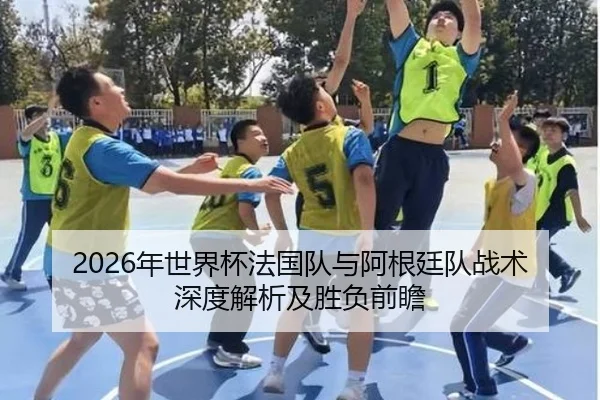 2026年世界杯法国队与阿根廷队战术深度解析及胜负前瞻